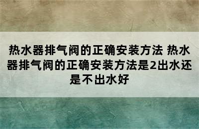 热水器排气阀的正确安装方法 热水器排气阀的正确安装方法是2出水还是不出水好